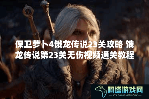 保卫萝卜4饿龙传说23关攻略 饿龙传说第23关无伤视频通关教程