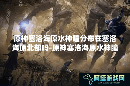 原神塞洛海原水神瞳分布在塞洛海原北部吗-原神塞洛海原水神瞳分布图公开