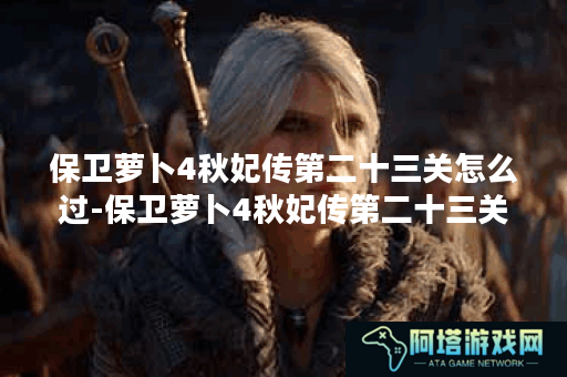 保卫萝卜4秋妃传第二十三关怎么过-保卫萝卜4秋妃传第二十三关攻略