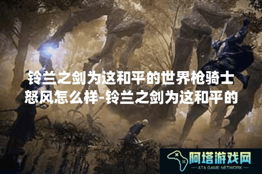 铃兰之剑为这和平的世界枪骑士怒风怎么样-铃兰之剑为这和平的世界枪骑士怒风角色介绍